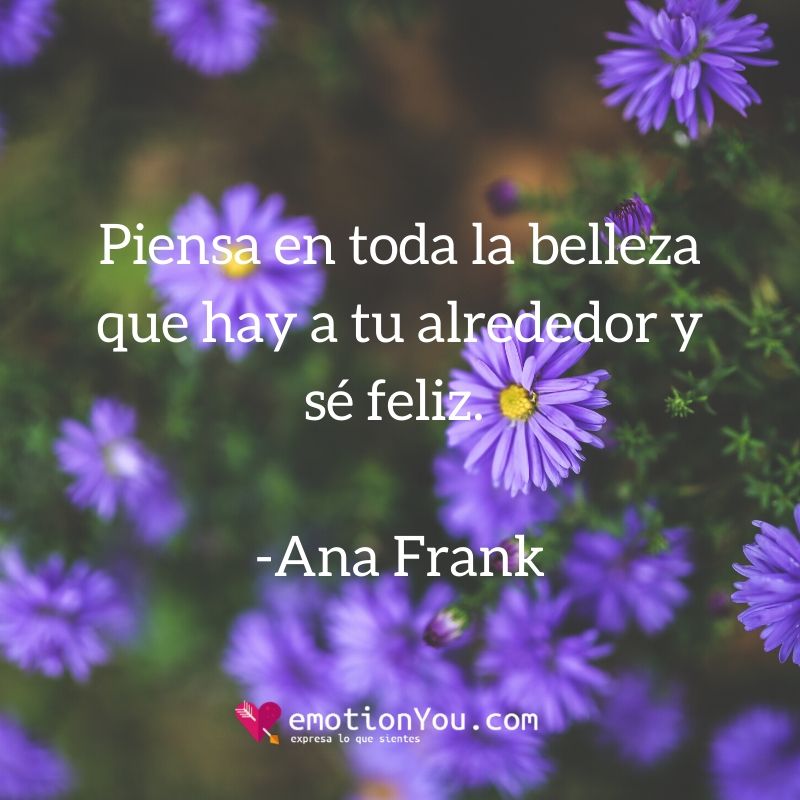 Piensa en toda la belleza que hay a tu alrededor y sé feliz. Ana Frank